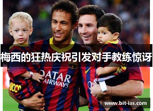 梅西的狂热庆祝引发对手教练惊讶